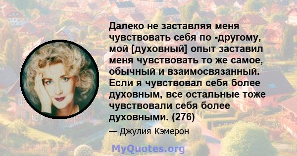 Далеко не заставляя меня чувствовать себя по -другому, мой [духовный] опыт заставил меня чувствовать то же самое, обычный и взаимосвязанный. Если я чувствовал себя более духовным, все остальные тоже чувствовали себя