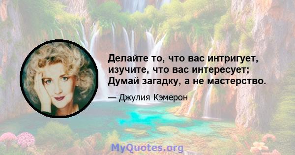 Делайте то, что вас интригует, изучите, что вас интересует; Думай загадку, а не мастерство.