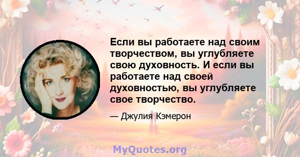 Если вы работаете над своим творчеством, вы углубляете свою духовность. И если вы работаете над своей духовностью, вы углубляете свое творчество.