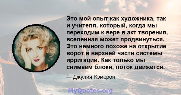 Это мой опыт как художника, так и учителя, который, когда мы переходим к вере в акт творения, вселенная может продвинуться. Это немного похоже на открытие ворот в верхней части системы ирригации. Как только мы снимаем