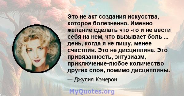 Это не акт создания искусства, которое болезненно. Именно желание сделать что -то и не вести себя на нем, что вызывает боль ... день, когда я не пишу, менее счастлив. Это не дисциплина. Это привязанность, энтузиазм,