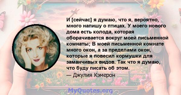 И [сейчас] я думаю, что я, вероятно, много напишу о птицах. У моего нового дома есть колода, которая оборачивается вокруг моей письменной комнаты; В моей письменной комнате много окон, а за пределами окон, которые я