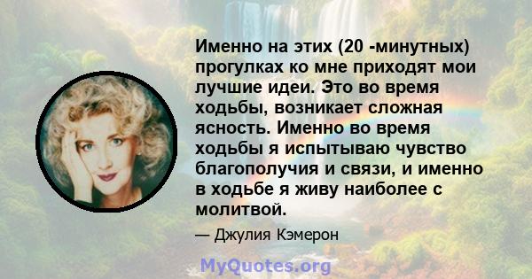 Именно на этих (20 -минутных) прогулках ко мне приходят мои лучшие идеи. Это во время ходьбы, возникает сложная ясность. Именно во время ходьбы я испытываю чувство благополучия и связи, и именно в ходьбе я живу наиболее 