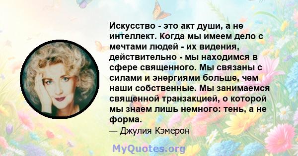 Искусство - это акт души, а не интеллект. Когда мы имеем дело с мечтами людей - их видения, действительно - мы находимся в сфере священного. Мы связаны с силами и энергиями больше, чем наши собственные. Мы занимаемся