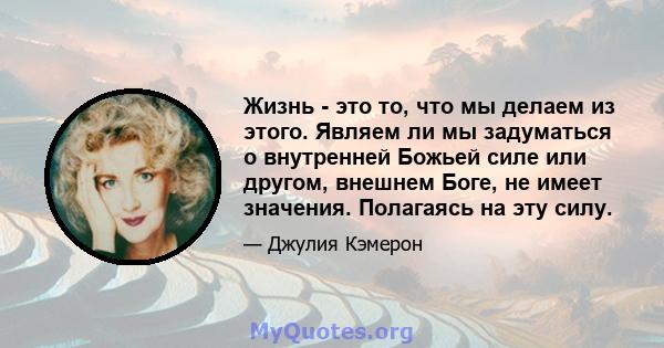 Жизнь - это то, что мы делаем из этого. Являем ли мы задуматься о внутренней Божьей силе или другом, внешнем Боге, не имеет значения. Полагаясь на эту силу.