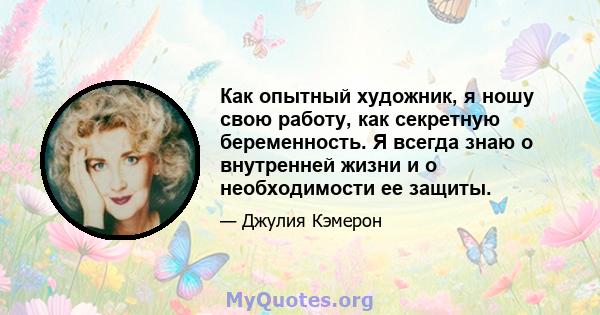 Как опытный художник, я ношу свою работу, как секретную беременность. Я всегда знаю о внутренней жизни и о необходимости ее защиты.