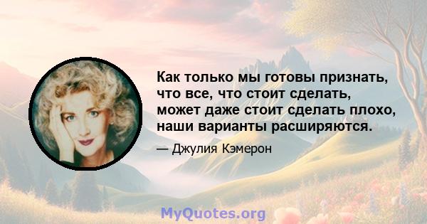 Как только мы готовы признать, что все, что стоит сделать, может даже стоит сделать плохо, наши варианты расширяются.