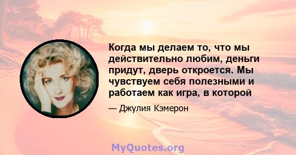 Когда мы делаем то, что мы действительно любим, деньги придут, дверь откроется. Мы чувствуем себя полезными и работаем как игра, в которой