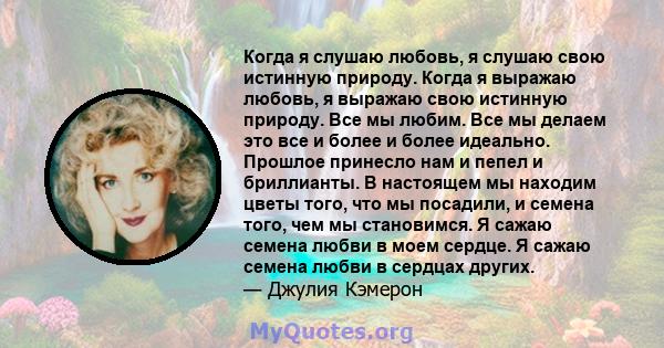 Когда я слушаю любовь, я слушаю свою истинную природу. Когда я выражаю любовь, я выражаю свою истинную природу. Все мы любим. Все мы делаем это все и более и более идеально. Прошлое принесло нам и пепел и бриллианты. В