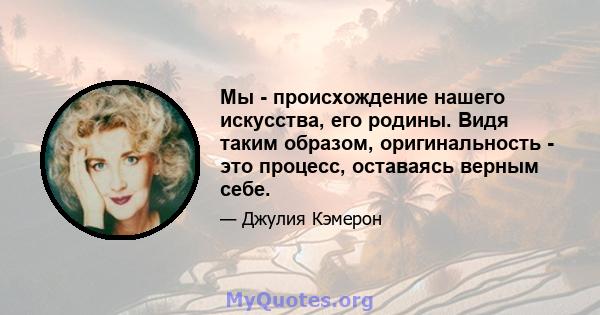 Мы - происхождение нашего искусства, его родины. Видя таким образом, оригинальность - это процесс, оставаясь верным себе.