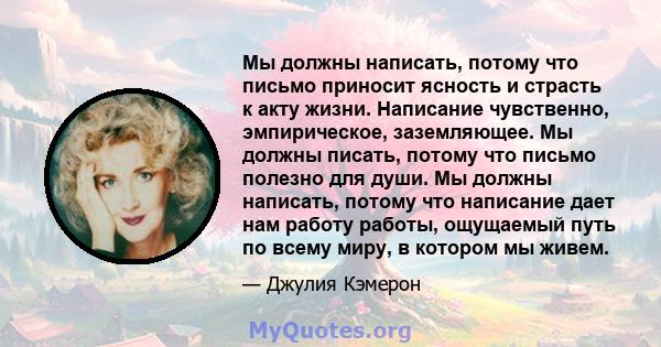 Мы должны написать, потому что письмо приносит ясность и страсть к акту жизни. Написание чувственно, эмпирическое, заземляющее. Мы должны писать, потому что письмо полезно для души. Мы должны написать, потому что