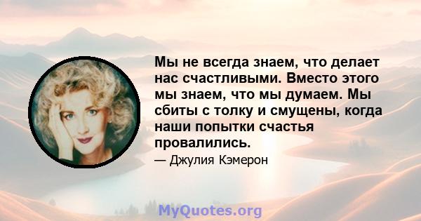 Мы не всегда знаем, что делает нас счастливыми. Вместо этого мы знаем, что мы думаем. Мы сбиты с толку и смущены, когда наши попытки счастья провалились.