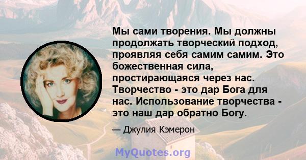 Мы сами творения. Мы должны продолжать творческий подход, проявляя себя самим самим. Это божественная сила, простирающаяся через нас. Творчество - это дар Бога для нас. Использование творчества - это наш дар обратно