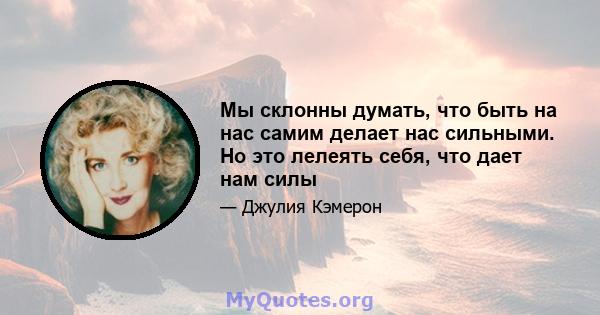 Мы склонны думать, что быть на нас самим делает нас сильными. Но это лелеять себя, что дает нам силы