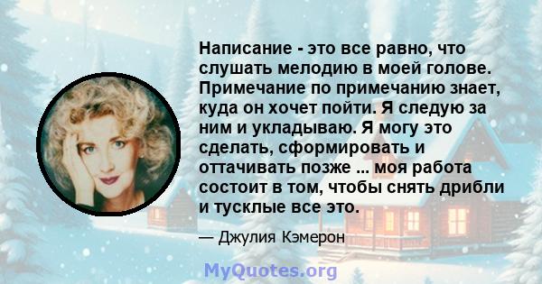 Написание - это все равно, что слушать мелодию в моей голове. Примечание по примечанию знает, куда он хочет пойти. Я следую за ним и укладываю. Я могу это сделать, сформировать и оттачивать позже ... моя работа состоит