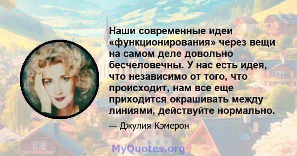 Наши современные идеи «функционирования» через вещи на самом деле довольно бесчеловечны. У нас есть идея, что независимо от того, что происходит, нам все еще приходится окрашивать между линиями, действуйте нормально.