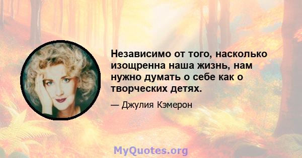 Независимо от того, насколько изощренна наша жизнь, нам нужно думать о себе как о творческих детях.