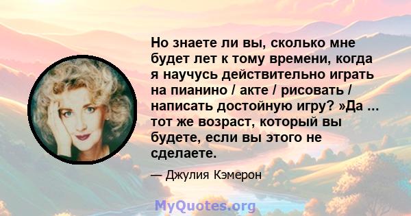 Но знаете ли вы, сколько мне будет лет к тому времени, когда я научусь действительно играть на пианино / акте / рисовать / написать достойную игру? »Да ... тот же возраст, который вы будете, если вы этого не сделаете.