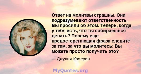 Ответ на молитвы страшны. Они подразумевают ответственность. Вы просили об этом. Теперь, когда у тебя есть, что ты собираешься делать? Почему еще предостерегающая фраза следите за тем, за что вы молитесь; Вы можете