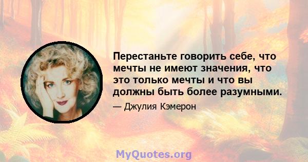 Перестаньте говорить себе, что мечты не имеют значения, что это только мечты и что вы должны быть более разумными.