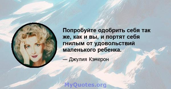 Попробуйте одобрить себя так же, как и вы, и портят себя гнилым от удовольствий маленького ребенка.