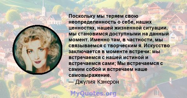 Поскольку мы теряем свою неопределенность о себе, наших ценностях, нашей жизненной ситуации, мы становимся доступными на данный момент. Именно там, в частности, мы связываемся с творческим я. Искусство заключается в