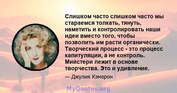 Слишком часто слишком часто мы стараемся толкать, тянуть, наметить и контролировать наши идеи вместо того, чтобы позволить им расти органически. Творческий процесс - это процесс капитуляции, а не контроль. Мийстери