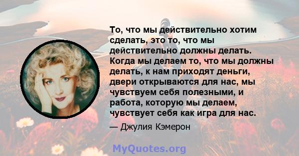 То, что мы действительно хотим сделать, это то, что мы действительно должны делать. Когда мы делаем то, что мы должны делать, к нам приходят деньги, двери открываются для нас, мы чувствуем себя полезными, и работа,