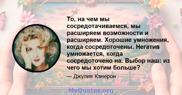 То, на чем мы сосредотачиваемся, мы расширяем возможности и расширяем. Хорошие умножения, когда сосредоточены. Негатив умножается, когда сосредоточено на. Выбор наш: из чего мы хотим больше?