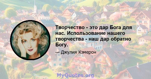 Творчество - это дар Бога для нас. Использование нашего творчества - наш дар обратно Богу.