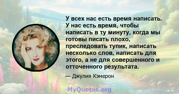 У всех нас есть время написать. У нас есть время, чтобы написать в ту минуту, когда мы готовы писать плохо, преследовать тупик, написать несколько слов, написать для этого, а не для совершенного и отточенного результата.