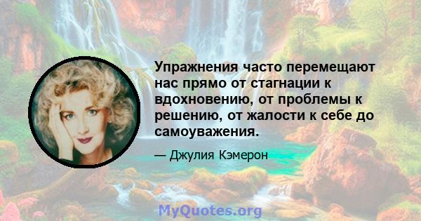 Упражнения часто перемещают нас прямо от стагнации к вдохновению, от проблемы к решению, от жалости к себе до самоуважения.