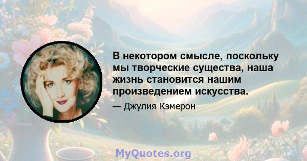 В некотором смысле, поскольку мы творческие существа, наша жизнь становится нашим произведением искусства.