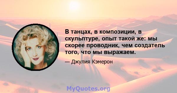 В танцах, в композиции, в скульптуре, опыт такой же: мы скорее проводник, чем создатель того, что мы выражаем.