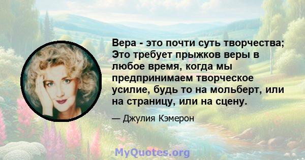 Вера - это почти суть творчества; Это требует прыжков веры в любое время, когда мы предпринимаем творческое усилие, будь то на мольберт, или на страницу, или на сцену.