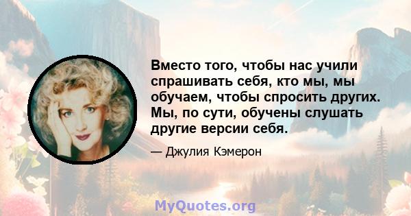 Вместо того, чтобы нас учили спрашивать себя, кто мы, мы обучаем, чтобы спросить других. Мы, по сути, обучены слушать другие версии себя.