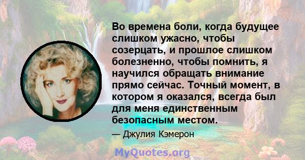 Во времена боли, когда будущее слишком ужасно, чтобы созерцать, и прошлое слишком болезненно, чтобы помнить, я научился обращать внимание прямо сейчас. Точный момент, в котором я оказался, всегда был для меня