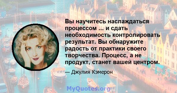 Вы научитесь наслаждаться процессом ... и сдать необходимость контролировать результат. Вы обнаружите радость от практики своего творчества. Процесс, а не продукт, станет вашей центром.