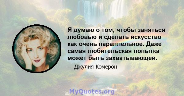 Я думаю о том, чтобы заняться любовью и сделать искусство как очень параллельное. Даже самая любительская попытка может быть захватывающей.