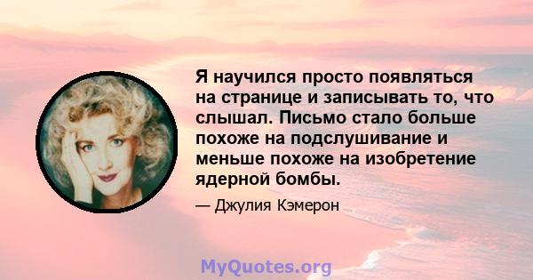 Я научился просто появляться на странице и записывать то, что слышал. Письмо стало больше похоже на подслушивание и меньше похоже на изобретение ядерной бомбы.