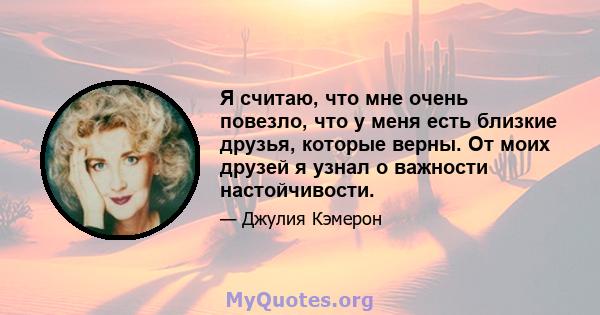 Я считаю, что мне очень повезло, что у меня есть близкие друзья, которые верны. От моих друзей я узнал о важности настойчивости.