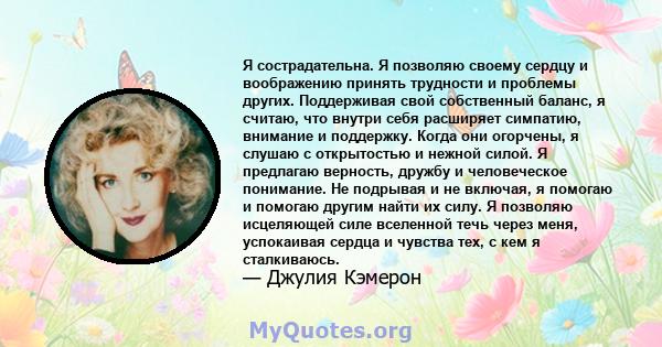 Я сострадательна. Я позволяю своему сердцу и воображению принять трудности и проблемы других. Поддерживая свой собственный баланс, я считаю, что внутри себя расширяет симпатию, внимание и поддержку. Когда они огорчены,