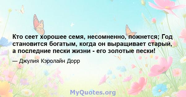 Кто сеет хорошее семя, несомненно, пожнется; Год становится богатым, когда он выращивает старый, а последние пески жизни - его золотые пески!