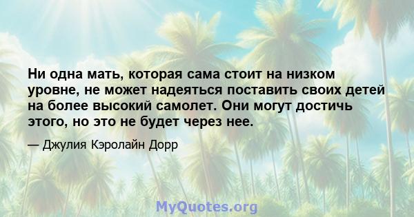 Ни одна мать, которая сама стоит на низком уровне, не может надеяться поставить своих детей на более высокий самолет. Они могут достичь этого, но это не будет через нее.