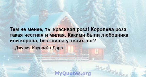 Тем не менее, ты красивая роза! Королева роза такая честная и милая. Какими были любовника или корона, без глины у твоих ног?