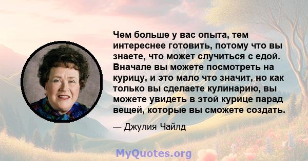 Чем больше у вас опыта, тем интереснее готовить, потому что вы знаете, что может случиться с едой. Вначале вы можете посмотреть на курицу, и это мало что значит, но как только вы сделаете кулинарию, вы можете увидеть в