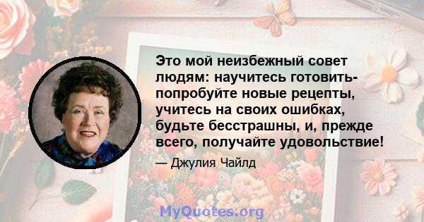 Это мой неизбежный совет людям: научитесь готовить- попробуйте новые рецепты, учитесь на своих ошибках, будьте бесстрашны, и, прежде всего, получайте удовольствие!