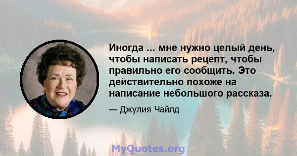 Иногда ... мне нужно целый день, чтобы написать рецепт, чтобы правильно его сообщить. Это действительно похоже на написание небольшого рассказа.