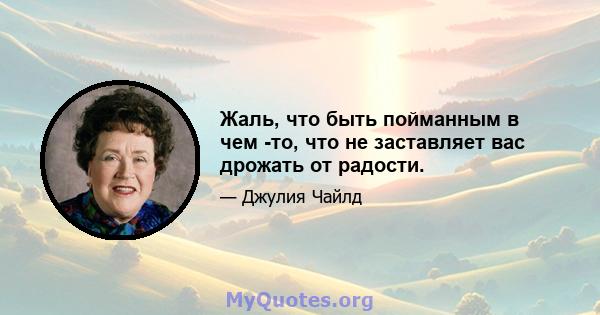 Жаль, что быть пойманным в чем -то, что не заставляет вас дрожать от радости.