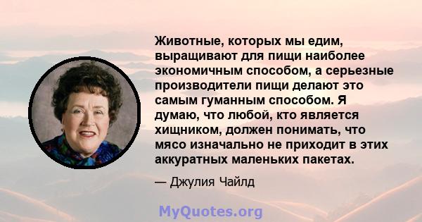 Животные, которых мы едим, выращивают для пищи наиболее экономичным способом, а серьезные производители пищи делают это самым гуманным способом. Я думаю, что любой, кто является хищником, должен понимать, что мясо